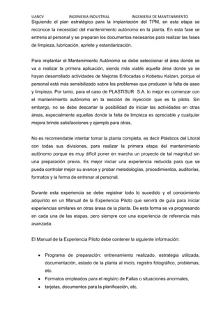 UANCV INGENIERIA INDUSTRIAL INGENIERIA DE MANTENIMIENTO
Siguiendo el plan estratégico para la implantación del TPM, en esta etapa se
reconoce la necesidad del mantenimiento autónomo en la planta. En esta fase se
entrena al personal y se preparan los documentos necesarios para realizar las fases
de limpieza, lubricación, apriete y estandarización.
Para implantar el Mantenimiento Autónomo se debe seleccionar el área donde se
va a realizar la primera aplicación, siendo más viable aquella área donde ya se
hayan desarrollado actividades de Mejoras Enfocadas o Kobetsu Kaizen, porque el
personal está más sensibilizado sobre los problemas que producen la falta de aseo
y limpieza. Por tanto, para el caso de PLASTISUR S.A. lo mejor es comenzar con
el mantenimiento autónomo en la sección de inyección que es la piloto. Sin
embargo, no se debe descartar la posibilidad de iniciar las actividades en otras
áreas, especialmente aquellas donde la falta de limpieza es apreciable y cualquier
mejora brinde satisfacciones y ejemplo para otras.
No es recomendable intentar tomar la planta completa, es decir Plásticos del Litoral
con todas sus divisiones, para realizar la primera etapa del mantenimiento
autónomo porque es muy difícil poner en marcha un proyecto de tal magnitud sin
una preparación previa. Es mejor iniciar una experiencia reducida para que se
pueda controlar mejor su avance y probar metodologías, procedimientos, auditorías,
formatos y la forma de entrenar al personal.
Durante esta experiencia se debe registrar todo lo sucedido y el conocimiento
adquirido en un Manual de la Experiencia Piloto que servirá de guía para iniciar
experiencias similares en otras áreas de la planta. De esta forma se va progresando
en cada una de las etapas, pero siempre con una experiencia de referencia más
avanzada.
El Manual de la Experiencia Piloto debe contener la siguiente información:
Programa de preparación: entrenamiento realizado, estrategia utilizada,
documentación, estado de la planta al inicio, registro fotográfico, problemas,
etc.
Formatos empleados para el registro de Fallas o situaciones anormales,
tarjetas, documentos para la planificación, etc.
 
