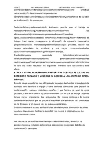UANCV INGENIERIA INDUSTRIAL INGENIERIA DE MANTENIMIENTO
delimpiezaydebenayudaralosoperariosacomprenderlalimpiezacomo untrabajo
deinspección.Conlaexperiencia,losoperariosvan
comprendiendolosproblemasquegenera lacontaminaciónylaimportancia de su labor
en la eliminación de sus causas.
SedebeenfatizarqueelMantenimiento Autónomo permite que el trabajo se
realiceenambientesseguros,libresderuido,contaminaciónycon los
elementosdetrabajonecesariosporqueelordendelaseccióndondese
aplica,laubicaciónadecuadadelas herramientas,mediosdeseguridady materiales de
trabajo, traen como consecuencia la eliminación de esfuerzos innecesarios
porpartedeloperario, menoresdesplazamientosconcargas pesadas, reducir los
riesgos potenciales de accidente y una mayor comprensiónsobrelas
causaspotencialesdeaccidentes yaveríasenlos equipos.
Parafacilitar,guiary controlarla labordeloperadorserealizóun
levantamientodelosdatosespecificados porlosfabricantesdelasmáquinas
queformanlaseccióndeinyecciónasí comovariassugerenciasdelpersonal mantenedor
lo que dio como resultado los siguientes formatos que van acorde a esta
etapa.
ETAPA 2. ESTABLECER MEDIDAS PREVENTIVAS CONTRA LAS CAUSAS DE
DETERIORO FORZADO Y MEJORAR EL ACCESO A LAS ÁREAS DE DIFÍCIL
LIMPIEZA.
En esta etapa se pretende que el trabajador descubra las fuentes profundas de la
suciedad que deteriora el equipo y tome acciones correctivas para prevenir la
contaminación, residuos, materiales extraños y sus fuentes, ya sean de otros
procesos, fuera de la fábrica, equipos o materiales con los que se trabaja. Además
toman mayor importancia las actividades De mejora continua o de mejora
continua desarrolladas por los propios trabajadores que enfrentan las dificultades
en la limpieza o el manejo de los procesos asignados.
Se busca mejorar el acceso a sitios difíciles para la limpieza, eliminación de zonas
donde se deposita con facilidad la suciedad y se mejora la observación de los
instrumentos de control.
Los resultados se manifiestan en la mejora del sitio de trabajo, reducción de
posibles riesgos y reducción del deterioro acelerado de los equipos debido a la
contaminación y escapes.
 