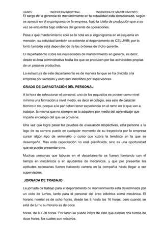 UANCV INGENIERIA INDUSTRIAL INGENIERIA DE MANTENIMIENTO
El cargo de la gerencia de mantenimiento en la actualidad está direccionado, según
se aprecia en el organigrama de la empresa, bajo la tutela de producción que a su
vez se encuentra bajo ordenes del gerente de operaciones.
Pese a que mantenimiento solo se lo nota en el organigrama en el esquema en
mención, su actividad también se extiende al departamento de CELUVIR; por lo
tanto también está dependiendo de las órdenes de dicho gerente.
El departamento cubre las necesidades de mantenimiento en general, es decir,
desde el área administrativa hasta las que se producen por las actividades propias
de un proceso productivo.
La estructura de este departamento es de manera tal que se ha dividido a la
empresa por sectores y esto son atendidos por supervisores.
GRADO DE CAPACITACIÓN DEL PERSONAL
A la hora de seleccionar el personal, uno de los requisitos es poseer como nivel
mínimo una formación a nivel medio, es decir el colegio, sea este de carácter
técnico o no, porque a la par deben tener experiencia en el ramo en el que van a
trabajar, la misma que no siempre se la adquiere por medio del aprendizaje que
imparte el colegio del que se proviene.
Una vez que logra pasar las pruebas de evaluación respectivas, esta persona a lo
lago de su carrera puede en cualquier momento de su trayectoria por la empresa
cursar algún tipo de seminario o curso que cubra la temática en la que se
desempeña. Mas esta capacitación no está planificada, sino es una oportunidad
que se puede presentar o no.
Muchas personas que laboran en el departamento se fueron formando con el
tiempo en mecánicos o en ayudantes de mecánicos, y que por presentar las
aptitudes necesarias fueron haciendo carrera en la compañía hasta llegar a ser
supervisores.
JORNADA DE TRABAJO
La jornada de trabajo para el departamento de mantenimiento está determinada por
un ciclo de turnos, tanto para el personal del área eléctrica como mecánica. El
horario normal es de ocho horas, desde las 8 hasta las 16 horas; pero cuando se
está de turno su horario es de doce
horas, de 8 a 20 horas. Por tanto se puede inferir de esto que existen dos turnos de
doce horas, los cuales son rotativos.
 