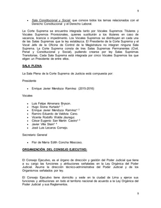 9
9
 Sala Constitucional y Social: que conoce todos los temas relacionados con el
Derecho Constitucional y el Derecho Laboral.
La Corte Suprema se encuentra integrada tanto por Vocales Supremos Titulares y
Vocales Supremos Provisionales, quienes sustituirán a los titulares en caso de
vacancia, licencia o impedimento. Los Vocales Supremos se distribuyen en cada una
de las Salas Supremas que la ley establezca. El Presidente de la Corte Suprema y el
Vocal Jefe de la Oficina de Control de la Magistratura no integran ninguna Sala
Suprema. La Corte Suprema consta de tres Salas Supremas Permanentes (Civil,
Penal y Constitucional y Social), pudiendo crearse por ley Salas Supremas
Transitorias. Cada Sala Suprema está integrada por cinco Vocales Supremos los que
eligen un Presidente de entre ellos.
SALA PLENA:
La Sala Plena de la Corte Suprema de Justicia está compuesta por:
Presidente
 Enrique Javier Mendoza Ramírez (2015-2016)
Vocales
 Luis Felipe Almenara Bryson.
 Hugo Sivina Hurtadon 1
 Enrique Javier Mendoza Ramírezn 2
 Ramiro Eduardo de Valdivia Cano.
 Vicente Rodolfo Walde Jáuregui.
 César Eugenio San Martín Castron 3
 Javier Villa Steinn 4
 José Luis Lecaros Cornejo.
Secretario General
 Flor de Marra Edith Concha Moscoso.
ORGANIZACIÓN DEL CONSEJO EJECUTIVO:
El Consejo Ejecutivo, es el órgano de dirección y gestión del Poder Judicial que tiene
a su cargo las funciones y atribuciones señaladas en la Ley Orgánica del Poder
Judicial. Asume la dirección técnico-administrativa del Poder Judicial y de los
Organismos señalados por ley.
El Consejo Ejecutivo tiene domicilio y sede en la ciudad de Lima y ejerce sus
funciones y atribuciones en todo el territorio nacional de acuerdo a la Ley Orgánica del
Poder Judicial y sus Reglamentos.
 