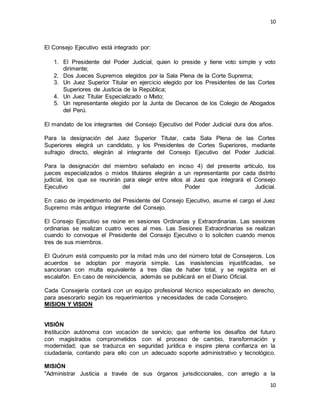10
10
El Consejo Ejecutivo está integrado por:
1. El Presidente del Poder Judicial, quien lo preside y tiene voto simple y voto
dirimente;
2. Dos Jueces Supremos elegidos por la Sala Plena de la Corte Suprema;
3. Un Juez Superior Titular en ejercicio elegido por los Presidentes de las Cortes
Superiores de Justicia de la República;
4. Un Juez Titular Especializado o Mixto;
5. Un representante elegido por la Junta de Decanos de los Colegio de Abogados
del Perú.
El mandato de los integrantes del Consejo Ejecutivo del Poder Judicial dura dos años.
Para la designación del Juez Superior Titular, cada Sala Plena de las Cortes
Superiores elegirá un candidato, y los Presidentes de Cortes Superiores, mediante
sufragio directo, elegirán al integrante del Consejo Ejecutivo del Poder Judicial.
Para la designación del miembro señalado en inciso 4) del presente artículo, los
jueces especializados o mixtos titulares elegirán a un representante por cada distrito
judicial, los que se reunirán para elegir entre ellos al Juez que integrará el Consejo
Ejecutivo del Poder Judicial.
En caso de impedimento del Presidente del Consejo Ejecutivo, asume el cargo el Juez
Supremo más antiguo integrante del Consejo.
El Consejo Ejecutivo se reúne en sesiones Ordinarias y Extraordinarias. Las sesiones
ordinarias se realizan cuatro veces al mes. Las Sesiones Extraordinarias se realizan
cuando lo convoque el Presidente del Consejo Ejecutivo o lo soliciten cuando menos
tres de sus miembros.
El Quórum está compuesto por la mitad más uno del número total de Consejeros. Los
acuerdos se adoptan por mayoría simple. Las inasistencias injustificadas, se
sancionan con multa equivalente a tres días de haber total, y se registra en el
escalafón. En caso de reincidencia, además se publicará en el Diario Oficial.
Cada Consejería contará con un equipo profesional técnico especializado en derecho,
para asesorarlo según los requerimientos y necesidades de cada Consejero.
MISION Y VISION
VISIÓN
Institución autónoma con vocación de servicio; que enfrente los desafíos del futuro
con magistrados comprometidos con el proceso de cambio, transformación y
modernidad; que se traduzca en seguridad jurídica e inspire plena confianza en la
ciudadanía, contando para ello con un adecuado soporte administrativo y tecnológico.
MISIÓN
"Administrar Justicia a través de sus órganos jurisdiccionales, con arreglo a la
 
