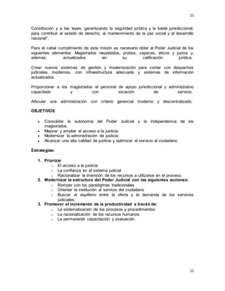 11
11
Constitución y a las leyes, garantizando la seguridad jurídica y la tutela jurisdiccional,
para contribuir al estado de derecho, al mantenimiento de la paz social y al desarrollo
nacional".
Para el cabal cumplimiento de esta misión es necesario dotar al Poder Judicial de los
siguientes elementos: Magistrados respetados, probos, capaces, éticos y justos y,
además, actualizados en su calificación jurídica.
Crear nuevos sistemas de gestión y modernización para contar con despachos
judiciales modernos, con infraestructura adecuada y sistemas de información
actualizados.
Proporcionar a los magistrados el personal de apoyo jurisdiccional y administrativo
capacitado y con vocación de servicio.
Articular una administración con criterio gerencial moderno y descentralizado.
OBJETIVOS
 Consolidar la autonomía del Poder Judicial y la independencia de los
magistrados.
 Mejorar y ampliar el acceso a la justicia.
 Modernizar la administración de justicia.
 Alcanzar una alta calidad de justicia y optimizar el servicio al ciudadano
Estrategias:
1. Priorizar
o El acceso a la justicia
o La confianza en el sistema judicial
o Racionalizar la inversión de los recursos a utilizarse en el proceso.
2. Modernizar la estructura del Poder Judicial con las siguientes acciones:
o Romper con los paradigmas tradicionales
o Orientar la institución al servicio del ciudadano
o Buscar el equilibrio entre la oferta y la demanda de los servicios
judiciales.
3. Promover el incremento de la productividad a través de:
o La sistematización de los procesos y procedimientos
o La racionalización de los recursos humanos
o La permanente capacitación y evaluación.
 