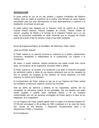2
2
INTRODUCCIÓN
El poder judicial es uno de los tres poderes u órganos constituidos del Gobierno
Federal, tiene por objeto la impartición de la justicia, está formado por varios órganos
primordiales para que esta administración se lleve adecuadamente y conforme a lo
establecido en las leyes de este país
El poder judicial está integrado por la Suprema Corte de Justicia de la Nación,
Tribunal Federal electoral, Tribunal Colegiado de Circuito, Tribunal Unitario de
Circuito, Juzgados de Distrito y el Consejo de la Judicatura Federal; que a su vez
estas se encuentras subdivididas en varias instancias que se encargan de impartir
justicia de acuerdo al tipo de cámara o cargo al que estén señalados
Buzón de SugerenciasPágina de InicioMapa del SitioCorreo Poder Judicial
¿Qué es el Poder Judicial?
El Poder Judicial en su ejercicio funcional es autónomo en lo político, administrativo,
económico, disciplinario e independiente en lo jurisdiccional, con sujeción a la
Constitución.
No existe, ni puede instituirse, ninguna jurisdicción que pueda cumplir esta misma
tarea, con excepción de los organismos de justicia militar y arbitral.
El Poder Judicial es, de acuerdo a la Constitución y las leyes, la institución encargada
de administrar justicia a través de sus órganos jerárquicos que son los Juzgados de
Paz no Letrados, los Juzgados de Paz Letrados, las Cortes Superiores y la Corte
Suprema de Justicia de la República.
El funcionamiento del Poder Judicial se rige por la Ley Orgánica del Poder Judicial
que establece su estructura orgánica y precisa sus funciones.
Esta ley define los derechos y deberes de los magistrados, quienes son los
encargados de administrar justicia; de los justiciables, que son aquellos que están
siendo juzgados o quienes están solicitando justicia; y de los auxiliares
jurisdiccionales que son las personas encargadas de brindar apoyo a la labor de los
integrantes de la magistratura.
La Ley Orgánica del Poder Judicial vigente, tiene su origen en el Decreto Supremo N°
017-93-JUS promulgado el 28 de Mayo de 1993 y publicado el 2 de Junio del mismo
año. Consta de 304 Artículos, 1 Disposición Complementaria Única y 33
Disposiciones Finales y Transitorias.
En la Constitución
 