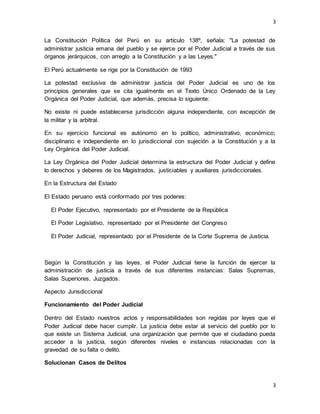 3
3
La Constitución Política del Perú en su artículo 138º, señala: "La potestad de
administrar justicia emana del pueblo y se ejerce por el Poder Judicial a través de sus
órganos jerárquicos, con arreglo a la Constitución y a las Leyes."
El Perú actualmente se rige por la Constitución de 1993
La potestad exclusiva de administrar justicia del Poder Judicial es uno de los
principios generales que se cita igualmente en el Texto Único Ordenado de la Ley
Orgánica del Poder Judicial, que además, precisa lo siguiente:
No existe ni puede establecerse jurisdicción alguna independiente, con excepción de
la militar y la arbitral.
En su ejercicio funcional es autónomo en lo político, administrativo, económico;
disciplinario e independiente en lo jurisdiccional con sujeción a la Constitución y a la
Ley Orgánica del Poder Judicial.
La Ley Orgánica del Poder Judicial determina la estructura del Poder Judicial y define
lo derechos y deberes de los Magistrados, justiciables y auxiliares jurisdiccionales.
En la Estructura del Estado
El Estado peruano está conformado por tres poderes:
El Poder Ejecutivo, representado por el Presidente de la República
El Poder Legislativo, representado por el Presidente del Congreso
El Poder Judicial, representado por el Presidente de la Corte Suprema de Justicia.
Según la Constitución y las leyes, el Poder Judicial tiene la función de ejercer la
administración de justicia a través de sus diferentes instancias: Salas Supremas,
Salas Superiores, Juzgados.
Aspecto Jurisdiccional
Funcionamiento del Poder Judicial
Dentro del Estado nuestros actos y responsabilidades son regidas por leyes que el
Poder Judicial debe hacer cumplir. La justicia debe estar al servicio del pueblo por lo
que existe un Sistema Judicial, una organización que permite que el ciudadano pueda
acceder a la justicia, según diferentes niveles e instancias relacionadas con la
gravedad de su falta o delito.
Solucionan Casos de Delitos
 