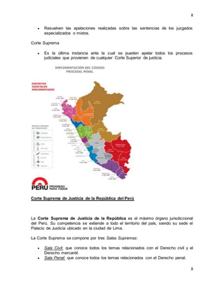 8
8
 Resuelven las apelaciones realizadas sobre las sentencias de los juzgados
especializados o mixtos.
Corte Suprema
 Es la última instancia ante la cual se pueden apelar todos los procesos
judiciales que provienen de cualquier Corte Superior de justicia.
Corte Suprema de Justicia de la República del Perú
La Corte Suprema de Justicia de la República es el máximo órgano jurisdiccional
del Perú. Su competencia se extiende a todo el territorio del país, siendo su sede el
Palacio de Justicia ubicado en la ciudad de Lima.
La Corte Suprema se compone por tres Salas Supremas:
 Sala Civil: que conoce todos los temas relacionados con el Derecho civil y el
Derecho mercantil.
 Sala Penal: que conoce todos los temas relacionados con el Derecho penal.
 