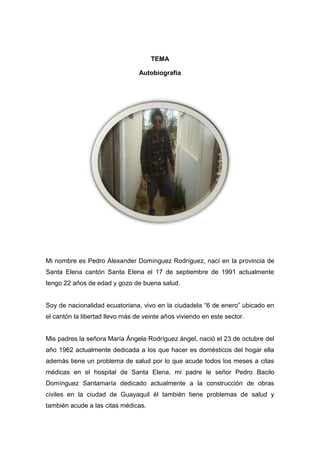 TEMA
Autobiografía
Mi nombre es Pedro Alexander Domínguez Rodríguez, nací en la provincia de
Santa Elena cantón Santa Elena el 17 de septiembre de 1991 actualmente
tengo 22 años de edad y gozo de buena salud.
Soy de nacionalidad ecuatoriana, vivo en la ciudadela “6 de enero” ubicado en
el cantón la libertad llevo más de veinte años viviendo en este sector.
Mis padres la señora María Ángela Rodríguez ángel, nació el 23 de octubre del
año 1962 actualmente dedicada a los que hacer es domésticos del hogar ella
además tiene un problema de salud por lo que acude todos los meses a citas
médicas en el hospital de Santa Elena, mi padre le señor Pedro Bacilo
Domínguez Santamaría dedicado actualmente a la construcción de obras
civiles en la ciudad de Guayaquil él también tiene problemas de salud y
también acude a las citas médicas.
 