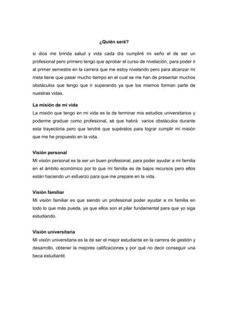 ¿Quién seré?
si dios me brinda salud y vida cada día cumpliré mi seño el de ser un
profesional pero primero tengo que aprobar el curso de nivelación, para poder ir
al primer semestre en la carrera que me estoy nivelando pero para alcanzar mi
meta tiene que pasar mucho tiempo en el cual se me han de presentar muchos
obstáculos que tengo que ir superando ya que los mismos forman parte de
nuestras vidas.
La misión de mi vida
La misión que tengo en mi vida es la de terminar mis estudios universitarios y
poderme graduar como profesional, sé que habrá varios obstáculos durante
esta trayectoria pero que tendré que supéralos para lograr cumplir mi misión
que me he propuesto en la vida.
Visión personal
Mi visión personal es la ser un buen profesional, para poder ayudar a mi familia
en el ámbito económico por lo que mi familia es de bajos recursos pero ellos
están haciendo un esfuerzo para que me prepare en la vida.
Visión familiar
Mi visión familiar es que siendo un profesional poder ayudar a mi familia en
todo lo que más pueda, ya que ellos son el pilar fundamental para que yo siga
estudiando.
Visión universitaria
Mi visión universitaria es la de ser el mejor estudiante en la carrera de gestión y
desarrollo, obtener la mejores calificaciones y por qué no decir conseguir una
beca estudiantil.
 