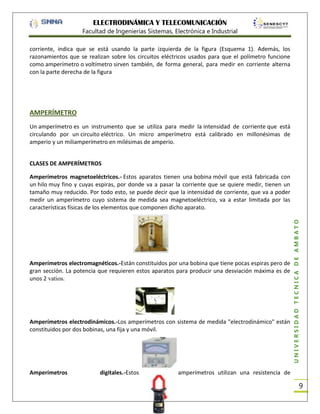 ELECTRODINÁMICA Y TELECOMUNICACIÓN
Facultad de Ingenierías Sistemas, Electrónica e Industrial
corriente, indica que se está usando la parte izquierda de la figura (Esquema 1). Además, los
razonamientos que se realizan sobre los circuitos eléctricos usados para que el polímetro funcione
como amperímetro o voltímetro sirven también, de forma general, para medir en corriente alterna
con la parte derecha de la figura

AMPERÍMETRO
Un amperímetro es un instrumento que se utiliza para medir la intensidad de corriente que está
circulando por un circuito eléctrico. Un micro amperímetro está calibrado en millonésimas de
amperio y un miliamperímetro en milésimas de amperio.
CLASES DE AMPERÍMETROS

Amperímetros electromagnéticos.-Están constituidos por una bobina que tiene pocas espiras pero de
gran sección. La potencia que requieren estos aparatos para producir una desviación máxima es de
unos 2 vatios.

Amperímetros electrodinámicos.-Los amperímetros con sistema de medida "electrodinámico" están
constituidos por dos bobinas, una fija y una móvil.

Amperímetros

digitales.-Estos

UNIVERSIDAD TÉCNICA DE AMBATO

Amperímetros magnetoeléctricos.- Estos aparatos tienen una bobina móvil que está fabricada con
un hilo muy fino y cuyas espiras, por donde va a pasar la corriente que se quiere medir, tienen un
tamaño muy reducido. Por todo esto, se puede decir que la intensidad de corriente, que va a poder
medir un amperímetro cuyo sistema de medida sea magnetoeléctrico, va a estar limitada por las
características físicas de los elementos que componen dicho aparato.

amperímetros utilizan una resistencia de

9

 