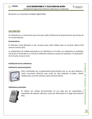 ELECTRODINÁMICA Y TELECOMUNICACIÓN
Facultad de Ingenierías Sistemas, Electrónica e Industrial
derivación y un convertidor analógico-digital (ADC)

VOLTÍMETRO
Un voltímetro es un instrumento que sirve para medir la diferencia de potencial entre dos puntos de
un circuito eléctrico.
Características:
El voltímetro viene fabricado en dos versiones para medir voltaje tanto en corriente alterna (CA)
como en continua (CC)

Clasificación de los voltímetros
Voltímetros electromecánicos
Están constituidos por un galvanómetro (herramienta que se usa para detectar y
medir la corriente eléctrica) cuya escala ha sido graduada en voltios. Existen
modelos para corriente continua y para corriente alterna.

Voltímetros vectoriales
Se utilizan con señales de microondas. Se usa tanto por los especialistas y
reparadores de aparatos eléctricos, como por aficionados en el hogar para diversos
fines.

UNIVERSIDAD TÉCNICA DE AMBATO

La unidad básica de medida expresada en los voltímetros es el voltio. Los voltímetros se simbolizan
con la letra V encerrada en un círculo: El voltímetro siempre se conecta en paralelo o “en derivación”
en el circuito, nunca en serie.

10

 