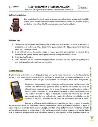 ELECTRODINÁMICA Y TELECOMUNICACIÓN
Facultad de Ingenierías Sistemas, Electrónica e Industrial
Voltímetros digitales
Dan una indicación numérica de la tensión, normalmente en una pantalla tipo LCD.
Suelen tener prestaciones adicionales como memoria, detección de valor de pico,
verdadero valor eficaz (RMS), autor rango y otras funcionalidades.

Modo de Uso

OHMNÍMETRO
El ohmímetro u óhmetro es un dispositivo que sirve para medir resistencias. En los laboratorios
escolares está integrado en un polímetro (o multímetro), siendo éste un aparato polivalente ya que
también mide voltajes e intensidades de corriente, entre otras magnitudes.
El óhmetro (encuadrado en un polímetro analógico) aplica, mediante una pila
interna, una diferencia de potencial entre sus terminales cuando no existe en
ellos ninguna resistencia y por ello la aguja del aparato marca la máxima lectura.
Cuando en los terminales se coloca la resistencia que se desea medir se produce
una caída de tensión y la aguja se desplaza hacia valores inferiores, esto es, de
derecha a izquierda. En el polímetro las escalas del voltaje e intensidad crecen de
izquierda a derecha, mientras que la escala de resistencias lo hace al revés.
Cuando se mide una resistencia lo primero que hay que hacer es poner el aparato
en cortocircuito entre sus terminales y ajustar, mediante un tornillo que lleva incorporado, la aguja al
valor cero en la escala de las resistencias. Luego, se instala entre los terminales la resistencia a medir
y el desplazamiento de la aguja indica el valor de la resistencia leyéndose su valor en la escala. Dado
que el intervalo de resistencias que se pueden medir es muy amplio, existen distintas escalas las

UNIVERSIDAD TÉCNICA DE AMBATO

1. Debes conectar los cables al voltímetro. El rojo va al lado positivo (+), y el negro al negativo (-).
Selecciona en el voltímetro el tipo de corriente que desees medir, DCV para corriente continua,
y ACV para corriente alterna.
2. Si tu voltímetro tiene la opción escoge el rango, que debe corresponder al máximo de la
medida de voltaje que desees medir (generalmente el rango es entre 5 y 1000).
3. Enciende el voltímetro.
4. Toma los cables por sus recubrimientos protectores plásticos, y el lado rojo hazlo que toque el
lado positivo del circuito, y el negro el negativo.

11

 