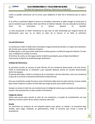 ELECTRODINÁMICA Y TELECOMUNICACIÓN
Facultad de Ingenierías Sistemas, Electrónica e Industrial
cuales se pueden seleccionar con el cursor, para adaptarse al valor de la resistencia que se vaya a
medir.
Si se utiliza un polímetro digital la lectura es inmediata, solamente se debe escoger la escala para la
que la resistencia que se desea medir sea inferior al máximo indicado. Una vez colocada la resistencia
entre
los
terminales,
la
lectura
aparece
en
pantalla.
La única precaución al medir resistencias es que ésta no esté alimentada por ninguna fuente de
alimentación para que no se altere el valor de la lectura, ni se dañe el polímetro

Uso del Ohmimetro
La resistencia a medir no debe estar conectada a ninguna fuente de tensión o a ningún otro elemento
del circuito, pues causan medicinas inexactas.
Se debe ajustar a cero para evitar mediciones erráticas gracias a la falta de carga de la batería. En este
caso, se debería de cambiar la misma.
Al terminar de usarlo, es más seguro quitar la batería que dejarla, pues al dejar encendido el
instrumento, la batería se puede descargar totalmente.

Su principal consiste en conocer el valor Ohmico de una resistencia desconocida y de esta forma,
medir la continuidad de un conductor y por supuesto detectar averías en circuitos desconocidos
dentro los equipos
El aparato destinado a medir la resistencia de un conductor o de otro elemento, como una resistencia,
al paso de la corriente se denomina Ohmímetro (mide ohmios).
Para que el polímetro pueda funcionar como ohmímetro debe tener las pilas internas en buen estado
(para medir amperios o voltios no hace falta que tenga las pilas, para medir ohmios sí).
Aunque se conoce el valor de una resistencia por el código de colores que va pintado en ella podemos
conocer más exactamente su valor usando el ohmímetro.
Código de colores
Utiliza esta escena para calcular el valor de una resistencia y el grado de incertidumbre con que
debemos tomarlo a partir de los colores impresos sobre ella.
Diseño
Un ohmímetro se compone de una pequeña batería para aplicar un voltaje a la resistencia bajo
medida, para luego, mediante un galvanómetro, medir la corriente que circula a través de
laresistencia.

UNIVERSIDAD TÉCNICA DE AMBATO

Utilidad del Ohmimetro

12

 
