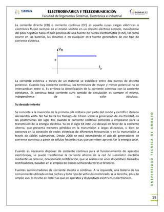 ELECTRODINÁMICA Y TELECOMUNICACIÓN
Facultad de Ingenierías Sistemas, Electrónica e Industrial
La corriente directa (CD) o corriente continua (CC) es aquella cuyas cargas eléctricas o
electrones fluyen siempre en el mismo sentido en un circuito eléctrico cerrado, moviéndose
del polo negativo hacia el polo positivo de una fuente de fuerza electromotriz (FEM), tal como
ocurre en las baterías, las dinamos o en cualquier otra fuente generadora de ese tipo de
corriente eléctrica.

La corriente eléctrica a través de un material se establece entre dos puntos de distinto
potencial. Cuando hay corriente continua, los terminales de mayor y menor potencial no se
intercambian entre sí. Es errónea la identificación de la corriente continua con la corriente
constante. Es continua toda corriente cuyo sentido de circulación es siempre el mismo,
independiente
de
su
valor
absoluto.

Se remonta a la invención de la primera pila voltaica por parte del conde y científico italiano
Alessandro Volta. No fue hasta los trabajos de Edison sobre la generación de electricidad, en
las postrimerías del siglo XIX, cuando la corriente continua comenzó a emplearse para la
transmisión de la energía eléctrica. Ya en el siglo XX este uso decayó en favor de la corriente
alterna, que presenta menores pérdidas en la transmisión a largas distancias, si bien se
conserva en la conexión de redes eléctricas de diferentes frecuencias y en la transmisión a
través de cables submarinos. Desde 2008 se está extendiendo el uso de generadores de
corriente continua a partir de células fotoeléctricas que permiten aprovechar la energía solar.

Cuando es necesario disponer de corriente continua para el funcionamiento de aparatos
electrónicos, se puede transformar la corriente alterna de la red de suministro eléctrico
mediante un proceso, denominado rectificación, que se realiza con unos dispositivos llamados
rectificadores, basados en el empleo de diodos semiconductores o tiristores.
Fuentes suministradoras de corriente directa o continua. A la izquierda, una batería de las
comúnmente utilizada en los coches y todo tipo de vehículo motorizado. A la derecha, pilas de
amplio uso, lo mismo en linternas que en aparatos y dispositivos eléctricos y electrónicos.

UNIVERSIDAD TÉCNICA DE AMBATO

Su descubrimiento

15

 
