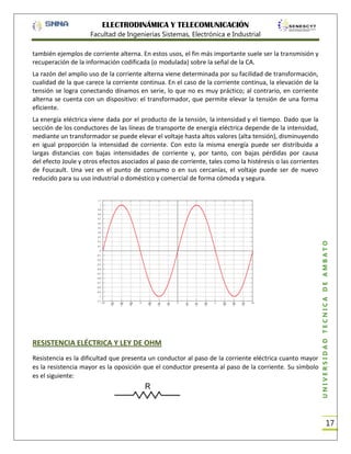 ELECTRODINÁMICA Y TELECOMUNICACIÓN
Facultad de Ingenierías Sistemas, Electrónica e Industrial
también ejemplos de corriente alterna. En estos usos, el fin más importante suele ser la transmisión y
recuperación de la información codificada (o modulada) sobre la señal de la CA.
La razón del amplio uso de la corriente alterna viene determinada por su facilidad de transformación,
cualidad de la que carece la corriente continua. En el caso de la corriente continua, la elevación de la
tensión se logra conectando dínamos en serie, lo que no es muy práctico; al contrario, en corriente
alterna se cuenta con un dispositivo: el transformador, que permite elevar la tensión de una forma
eficiente.

RESISTENCIA ELÉCTRICA Y LEY DE OHM
Resistencia es la dificultad que presenta un conductor al paso de la corriente eléctrica cuanto mayor
es la resistencia mayor es la oposición que el conductor presenta al paso de la corriente. Su símbolo
es el siguiente:

UNIVERSIDAD TÉCNICA DE AMBATO

La energía eléctrica viene dada por el producto de la tensión, la intensidad y el tiempo. Dado que la
sección de los conductores de las líneas de transporte de energía eléctrica depende de la intensidad,
mediante un transformador se puede elevar el voltaje hasta altos valores (alta tensión), disminuyendo
en igual proporción la intensidad de corriente. Con esto la misma energía puede ser distribuida a
largas distancias con bajas intensidades de corriente y, por tanto, con bajas pérdidas por causa
del efecto Joule y otros efectos asociados al paso de corriente, tales como la histéresis o las corrientes
de Foucault. Una vez en el punto de consumo o en sus cercanías, el voltaje puede ser de nuevo
reducido para su uso industrial o doméstico y comercial de forma cómoda y segura.

17

 