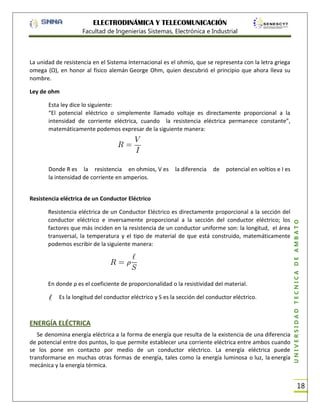 ELECTRODINÁMICA Y TELECOMUNICACIÓN
Facultad de Ingenierías Sistemas, Electrónica e Industrial

La unidad de resistencia en el Sistema Internacional es el ohmio, que se representa con la letra griega
omega (Ω), en honor al físico alemán George Ohm, quien descubrió el principio que ahora lleva su
nombre.
Ley de ohm
Esta ley dice lo siguiente:
“El potencial eléctrico o simplemente llamado voltaje es directamente proporcional a la
intensidad de corriente eléctrica, cuando la resistencia eléctrica permanece constante”,
matemáticamente podemos expresar de la siguiente manera:

Donde R es la resistencia en ohmios, V es
la intensidad de corriente en amperios.

la diferencia

de

potencial en voltios e I es

Resistencia eléctrica de un Conductor Eléctrico es directamente proporcional a la sección del
conductor eléctrico e inversamente proporcional a la sección del conductor eléctrico; los
factores que más inciden en la resistencia de un conductor uniforme son: la longitud, el área
transversal, la temperatura y el tipo de material de que está construido, matemáticamente
podemos escribir de la siguiente manera:

En donde ρ es el coeficiente de proporcionalidad o la resistividad del material.
Es la longitud del conductor eléctrico y S es la sección del conductor eléctrico.

ENERGÍA ELÉCTRICA
Se denomina energía eléctrica a la forma de energía que resulta de la existencia de una diferencia
de potencial entre dos puntos, lo que permite establecer una corriente eléctrica entre ambos cuando
se los pone en contacto por medio de un conductor eléctrico. La energía eléctrica puede
transformarse en muchas otras formas de energía, tales como la energía luminosa o luz, la energía
mecánica y la energía térmica.

UNIVERSIDAD TÉCNICA DE AMBATO

Resistencia eléctrica de un Conductor Eléctrico

18

 