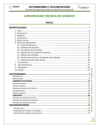 ELECTRODINÁMICA Y TELECOMUNICACIÓN
Facultad de Ingenierías Sistemas, Electrónica e Industrial

UNIVERSIDAD TÉCNICA DE AMBATO
INDICE
PROYECTO DE AULA ............................................................................................................................................ 2
Tema ............................................................................................................................................................................ 2
Introducción.............................................................................................................................................................. 2
Objetivos………………………………….. ...................................................................................................................... 3
Justificación………………………………….. ................................................................................................................. 3
Marco Teórico………………………………….. ............................................................................................................ 4
Desarrollo del proyecto………………………………….. .......................................................................................... 7
6.1 Tareas del proyecto………………………………….. ....................................................................................... 31
6.2 Subtareas del proyecto………………………………….. ................................................................................ 32
6.3 Cronograma de actividades………………………………….. ....................................................................... 33
6.4 Aplicaciones y/o programas utilizados………………………………….. .................................................. 34
6.5 Páginas web utilizadas………………………………….. ................................................................................. 34
6.6 Creación de usuarios en las páginas web utilizadas………………………………….. ......................... 35
6.7 Capturas de sitios web creados………………………………….. ................................................................ 38
7. Conclusiones………………………………….. ........................................................................................................... 41
8. Recomendaciones………………………………….. ................................................................................................. 41
9. Bibliografía………………………………….. ............................................................................................................... 41
10. Anexos………………………………….. ....................................................................................................................... 42
ELECTRODINÁMICA ................................................................................................................................ 7
Introducción ........................................................................................................................................................................ 7
Instrumentos………………………………….. ........................................................................................................................... 8
CORRIENTE ELECTRICA ................................................................................................................. 14
Corriente continua .............................................................................................................................................................. 14
Corriente alterna ................................................................................................................................................................ 16
Resistencia eléctrica y ley de ohm .................................................................................................................................. 17
Energía eléctrica .................................................................................................................................................................. 18
Potencia eléctrica................................................................................................................................................................ 19
CIRCUITOS ...................................................................................................................................... 20
Conexión de resistencia en serie ..................................................................................................................................... 20
Conexión de resistencia en paralelo ............................................................................................................................... 21
Conexión de resistencias mixtas...................................................................................................................................... 22
TELECOMUNICACIONES ........................................................................................................................ 23
Introducción..................................................................................................................................................................... 23
Instalación de antenas en hispasat ......................................................................................................................... 24
Instalación de antenas en amazonas ..................................................................................................................... 27

UNIVERSIDAD TÉCNICA DE AMBATO

1.
2.
3.
4.
5.
6.

1

 