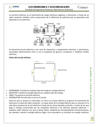 ELECTRODINÁMICA Y TELECOMUNICACIÓN
Facultad de Ingenierías Sistemas, Electrónica e Industrial
La corriente eléctrica, es el movimiento de cargas eléctricas negativas, o electrones, a través de un
cable conductor metálico como consecuencia de la diferencia de potencial que un generador esté
aplicando en sus extremos.

Se denomina circuito eléctrico a una serie de elementos o componentes eléctricos o electrónicos,
conectados eléctricamente entre sí con el propósito de generar, transportar o modificar señales
eléctricas

GENERADOR: Transforma cualquier tipo de energía en energía eléctrica.
RECEPTOR: Transforma energía eléctrica en cualquier tipo de energía.
LÍNEA: Transporta la corriente eléctrica.
INTERRUPTOR: Permite abrir o cerrar el circuito.
Cada vez que se acciona un interruptor, se cierra un circuito eléctrico y se genera el movimiento de
electrones a través del cable conductor. La mayor parte de la energía eléctrica que se consume en la
vida diaria proviene de la red eléctrica a través de las tomas llamadas enchufes, a través de los que
llega la energía suministrada por las compañías eléctricas a los distintos aparatos eléctricos —
lavadora, radio, televisor, etc; que se desea utilizar, mediante las correspondientes transformaciones;
por ejemplo, cuando la energía eléctrica llega a una enceradora, se convierte en energía mecánica,

UNIVERSIDAD TÉCNICA DE AMBATO

Partes del circuito eléctrico

19

 