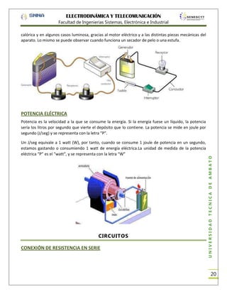 ELECTRODINÁMICA Y TELECOMUNICACIÓN
Facultad de Ingenierías Sistemas, Electrónica e Industrial
calórica y en algunos casos luminosa, gracias al motor eléctrico y a las distintas piezas mecánicas del
aparato. Lo mismo se puede observar cuando funciona un secador de pelo o una estufa.

POTENCIA ELÉCTRICA

Un J/seg equivale a 1 watt (W), por tanto, cuando se consume 1 joule de potencia en un segundo,
estamos gastando o consumiendo 1 watt de energía eléctrica.La unidad de medida de la potencia
eléctrica “P” es el “watt”, y se representa con la letra “W”

CIRCUITOS
CONEXIÓN DE RESISTENCIA EN SERIE

UNIVERSIDAD TÉCNICA DE AMBATO

Potencia es la velocidad a la que se consume la energía. Si la energía fuese un líquido, la potencia
sería los litros por segundo que vierte el depósito que lo contiene. La potencia se mide en joule por
segundo (J/seg) y se representa con la letra “P”.

20

 
