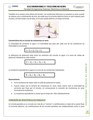 ELECTRODINÁMICA Y TELECOMUNICACIÓN
Facultad de Ingenierías Sistemas, Electrónica e Industrial
También se lo conoce como divisor de tensión. Las resistencias eléctricas se conectan en serie cuando
se colocan una a continuación de otra, de modo que la corriente eléctrica tiene un solo trayecto para
circular y al interrumpir una de ellas, el circuito queda abierto y no fluye corriente.

Características de un circuito de resistencias en serie.
La intensidad de corriente es igual a la intensidad que pasa por cada una de las resistencias (la
intensidad es constante).

I = I1 = I3 = I4 = I5
=……….= In

V = V1 + V3 + V4 + V5
+……….+Vn
La resistencia equivalente es igual a la suma de las resistencias individuales.

Razonamiento

R = R1 + R3 + R4 + R5
+……….+Rn

En la resistencia de mayor valor la caída de potencial es mayor.
Cuanto mayor sea el número de resistencias en serie, tanto menor será la intensidad de
corriente que fluye por el circuito, en consecuencia la conexión de resistencias en serie
incrementa la resistencia.
La resistencia equivalente es mayor que la mayor de ellas individualmente.

CONEXIÓN DE RESISTENCIA EN PARALELO
Un circuito paralelo es un circuito con más de un “camino” o ramificaciones a través de la cuales fluye
la corriente eléctrica. Las ramificaciones de los circuitos paralelos son independientes entre sí, pues

UNIVERSIDAD TÉCNICA DE AMBATO

La diferencia de potencial total entre los extremos del circuito es igual a la suma de caídas de
potencial individual en cada resistor.

21

 