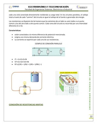 ELECTRODINÁMICA Y TELECOMUNICACIÓN
Facultad de Ingenierías Sistemas, Electrónica e Industrial
cada una está conectada directamente recibiendo su carga total. En los circuitos paralelos, el voltaje
total a través de cada “camino” del circuito es igual al voltaje de la fuente o generador de energía.
Las resistencias se disponen de tal manera que los extremos de un lado se unen todos a un punto
común y los del otro lado a otro punto común. Cada rama del circuito es recorrida por una intensidad
diferente (I1 e I2).
Características:
están conectadas a la misma diferencia de potencial mencionada.
origina una misma demanda de corriente eléctrica.
La corriente se repartirá por cada una de sus resistencias.
EJEMPLO DE CONEXIÓN PARALELO

CONEXIÓN DE RESISTENCIAS MIXTAS

UNIVERSIDAD TÉCNICA DE AMBATO

IT = I1+I2+I3+IN
VT=V1=V2=V3=VN
RT=(1/R1 + 1/R2 + 1/R3 + 1/RN ) -1

22

 