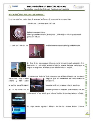 ELECTRODINÁMICA Y TELECOMUNICACIÓN
Facultad de Ingenierías Sistemas, Electrónica e Industrial

INSTALACIÓN DE ANTENAS EN HISPASAT
En el mercado hay varios tipos de antenas, las formas de ensamblarla son parecidas.
PIEZAS QUE COMPONEN LA ANTENA

La base madre contiene:
La bisagra de Movimiento, El ángulo o L, el Plato y La bincha que sujeta el
plato con el tubo.

antena debería quedar de la siguiente manera.

2.- Otro de los factores que debemos tomar en cuenta es la ubicación de la
base sobre la cual vamos a asentar nuestra antena. Siempre debe tener el
ángulo de 90 grados. A continuación le mostramos la imagen.

3.- Antes que todo se debe asegurar que el decodificador se encuentre
actualizado. Luego se debe
asegurar que las conexiones de cable coaxial de
conectados.
antena y RCA estén
Se sugiere que el televisor

lo pueda ver la persona que moverá la antena.

4.- Un vez conectado te

deberá aparecer un mensaje en el televisor de "No

orbadSignal" o "Sin Señal", y un mínimo de 25% de señal en la barra inferior.

5.- Luego deben ingresar a Menú - Instalación - Instala Antena - Buscar

UNIVERSIDAD TÉCNICA DE AMBATO

1.- Una vez armada la

25

 
