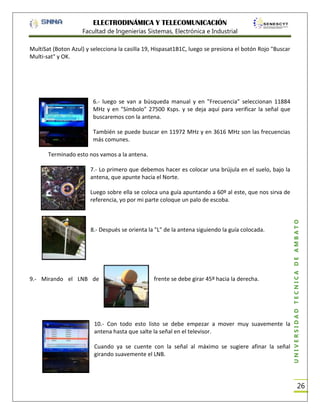 ELECTRODINÁMICA Y TELECOMUNICACIÓN
Facultad de Ingenierías Sistemas, Electrónica e Industrial
MultiSat (Boton Azul) y selecciona la casilla 19, Hispasat1B1C, luego se presiona el botón Rojo "Buscar
Multi-sat" y OK.

6.- luego se van a búsqueda manual y en "Frecuencia" seleccionan 11884
MHz y en "Símbolo" 27500 Ksps. y se deja aquí para verificar la señal que
buscaremos con la antena.
También se puede buscar en 11972 MHz y en 3616 MHz son las frecuencias
más comunes.
Terminado esto nos vamos a la antena.
7.- Lo primero que debemos hacer es colocar una brújula en el suelo, bajo la
antena, que apunte hacia el Norte.

8.- Después se orienta la "L" de la antena siguiendo la guía colocada.

9.- Mirando el LNB de

frente se debe girar 45º hacia la derecha.

10.- Con todo esto listo se debe empezar a mover muy suavemente la
antena hasta que salte la señal en el televisor.
Cuando ya se cuente con la señal al máximo se sugiere afinar la señal
girando suavemente el LNB.

UNIVERSIDAD TÉCNICA DE AMBATO

Luego sobre ella se coloca una guía apuntando a 60º al este, que nos sirva de
referencia, yo por mi parte coloque un palo de escoba.

26

 