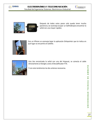 ELECTRODINÁMICA Y TELECOMUNICACIÓN
Facultad de Ingenierías Sistemas, Electrónica e Industrial

Después de todos estos pasos solo queda tener mucha
paciencia y se aconseja ocupar un Satfinderpara encontrar la
señal con una mayor rapidez.

Con un IPhone se aconseja bajar la aplicación Dishpointer que te indica en
qué lugar se encuentra el satélite.

Y con esto tendremos las dos antenas necesarias.

UNIVERSIDAD TÉCNICA DE AMBATO

Una Vez encontrada la señal con una del Hispasat, se conecta el cable
directamente al Dongle y este al Decodificador FTA.

27

 