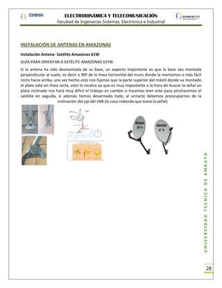 ELECTRODINÁMICA Y TELECOMUNICACIÓN
Facultad de Ingenierías Sistemas, Electrónica e Industrial

INSTALACIÓN DE ANTENAS EN AMAZONAS
Instalación Antena- Satélite Amazonas 61W
GUÍA PARA ORIENTAR A SATÉLITE AMAZONAS 61ºW

UNIVERSIDAD TÉCNICA DE AMBATO

Si la antena ha sido desmontada de su base, un aspecto importante es que la base sea montada
perpendicular al suelo, es decir a 90º de la línea horizontal del muro donde la montamos o más fácil
recto hacia arriba, una vez hecho esto nos fijamos que la parte superior del mástil donde va montado
el plato este en línea recta, esto lo recalco ya que es muy importante a la hora de buscar la señal un
plato inclinado nos hará muy difícil el trabajo en cambio si hacemos bien este paso pincharemos el
satélite en seguida, si además hemos desarmado todo, al armarlo debemos preocuparnos de la
inclinación del eje del LNB (la cosa redonda que toma la señal)

28

 