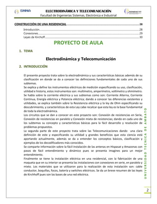 ELECTRODINÁMICA Y TELECOMUNICACIÓN
Facultad de Ingenierías Sistemas, Electrónica e Industrial
CONSTRUCCIÓN DE UNA RESIDENCIAL .............................................................................................. 28
Introducción.................................................................................................................................................................. 28
Conexiones .................................................................................................................................................................... 29
Leyes de Kirchoff ......................................................................................................................................................... 30

PROYECTO DE AULA
1. TEMA

Electrodinámica y Telecomunicación

El presente proyecto trata sobre la electrodinámica y sus características básicas además de su
clasificación en donde se da a conocer las definiciones fundamentales de cada uno de sus
subtemas.
Se explica y define los instrumentos eléctricos de medición especificando su uso, clasificación,
utilidad e historia, estos instrumentos son: multímetro, amperímetro, voltímetro y ohmímetro.
Se habla sobre la corriente eléctrica y sus subtemas como son: Corriente Alterna, Corriente
Continua, Energía eléctrica y Potencia eléctrica; dando a conocer las diferencias existentes y
utilidades, se explica también sobre la Resistencia eléctrica y la ley de Ohm especificando su
descubrimiento, y características de esta Ley cabe recalcar que esta ley es la base fundamental
de toda la electrodinámica.
Los circuitos que se dan a conocer en este proyecto son: Conexión de resistencias en Serie,
Conexión de resistencias en paralelo y Conexión mixta de resistencias; dando en cada uno de
los subtemas su concepto y características básicas para la fácil desarrollo y resolución de
problemas propuestos.
La segunda parte de este proyecto trata sobre las Telecomunicaciones dando una clara
definición de este y especificando su utilidad y grandes beneficios que esta ciencia está
aportando actualmente, además se da a entender los conceptos básicos, clasificación y
ejemplos de los decodificadores más conocidos.
Se comparte información sobre la fácil instalación de las antenas en Hispasat y Amazonas con
pasos de fácil entendimiento y dinámico pues se presenta imagines para un mejor
entendimiento.
Finalmente se tiene la instalación eléctrica en una residencial, con la fabricación de una
maqueta que en su interior se presenta las instalaciones con conexiones en serie, en paralelo y
mixto. Los materiales que se utilizaron para la realización de esta instalación son: cable
conductor, boquillas, focos, batería y switches eléctricos. Se da un breve resumen de las leyes
de Kirchhoff pues son las bases de una red eléctrica.

UNIVERSIDAD TÉCNICA DE AMBATO

2. INTRODUCCIÓN

2

 