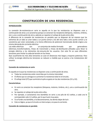 ELECTRODINÁMICA Y TELECOMUNICACIÓN
Facultad de Ingenierías Sistemas, Electrónica e Industrial

CONSTRUCCIÓN DE UNA RESIDENCIAL
INTRODUCCIÓN

Conexión de resistencias en serie
Es aquella en la que las resistencias se disponen unas a continuación de otras.
Todas las resistencias están recorridas por la misma intensidad.
El efecto que se consigue es aumentar la resistencia total en el circuito.
El voltaje total (VT) que suministra la pila se gasta en las dos resistencias (V1 y V2).
Características:
En serie se conectan los receptores (lámparas, motores, timbres, etc.), uno a continuación de
otro.
Se reparten el voltaje de la pila entre ellos.
Por ejemplo, si conectamos tres bombillas en serie a una pila de 4,5 voltios, a cada una le
corresponden solo 1,5 voltios, por lo que lucen muy poco.
Si se funde una bombilla, o la desconectamos, las demás dejan de lucir.
Esto es lógico, ya que el circuito se interrumpe y no pasa la corriente.
Conexión de resistencias en paralelo

UNIVERSIDAD TÉCNICA DE AMBATO

La conexión de resistencias en serie es aquella en la que las resistencias se disponen unas a
continuación de otras y se caracteriza porque se conectan los receptores (lámparas, motores, timbres,
etc.), uno a continuación de otro y además se reparten el voltaje de la pila entre ellos
A diferencia de la conexión de resistencias en paralelo que se disponen de tal manera que los
extremos de un lado se unen todos a un punto común y los del otro lado a otro punto común y se
caracteriza por estar conectadas a la misma diferencia de potencial mencionada donde origina una
misma demanda de corriente eléctrica
Las redes eléctricas
son
un conjuntos de medios formado
por
generadores
eléctricos, transformadores, líneas de transmisión y líneas de distribución utilizados para llevar la
energía eléctrica a los elementos de consumo de los usuarios. Con este fin se usan diferentes
tensiones para limitar la caída de tensión en las líneas.
Que usualmente las más altas tensiones se usan en distancias más largas y mayores potencias. Para
utilizar la energía eléctrica las tensiones se reducen a medida que se acerca a las instalaciones del
usuario.

29

 