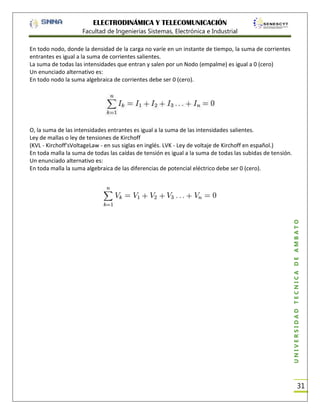ELECTRODINÁMICA Y TELECOMUNICACIÓN
Facultad de Ingenierías Sistemas, Electrónica e Industrial
En todo nodo, donde la densidad de la carga no varíe en un instante de tiempo, la suma de corrientes
entrantes es igual a la suma de corrientes salientes.
La suma de todas las intensidades que entran y salen por un Nodo (empalme) es igual a 0 (cero)
Un enunciado alternativo es:
En todo nodo la suma algebraica de corrientes debe ser 0 (cero).

UNIVERSIDAD TÉCNICA DE AMBATO

O, la suma de las intensidades entrantes es igual a la suma de las intensidades salientes.
Ley de mallas o ley de tensiones de Kirchoff
(KVL - Kirchoff'sVoltageLaw - en sus siglas en inglés. LVK - Ley de voltaje de Kirchoff en español.)
En toda malla la suma de todas las caídas de tensión es igual a la suma de todas las subidas de tensión.
Un enunciado alternativo es:
En toda malla la suma algebraica de las diferencias de potencial eléctrico debe ser 0 (cero).

31

 