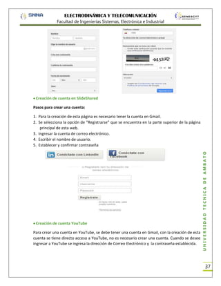 ELECTRODINÁMICA Y TELECOMUNICACIÓN
Facultad de Ingenierías Sistemas, Electrónica e Industrial

Creación de cuenta en SlideShared
Pasos para crear una cuenta:

Creación de cuenta YouTube
Para crear una cuenta en YouTube, se debe tener una cuenta en Gmail, con la creación de esta
cuenta se tiene directo acceso a YouTube, no es necesario crear una cuenta. Cuando se desee
ingresar a YouTube se ingresa la dirección de Correo Electrónico y la contraseña establecida.

UNIVERSIDAD TÉCNICA DE AMBATO

1. Para la creación de esta página es necesario tener la cuenta en Gmail.
2. Se selecciona la opción de “Registrarse” que se encuentra en la parte superior de la página
principal de esta web.
3. Ingresar la cuenta de correo electrónico.
4. Escribir el nombre de usuario.
5. Establecer y confirmar contraseña

37

 