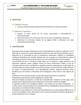 ELECTRODINÁMICA Y TELECOMUNICACIÓN
Facultad de Ingenierías Sistemas, Electrónica e Industrial

3. OBJETIVOS
3.1 Objetivo General
Conocer a fondo las bases fundamentales de Electrónica y Telecomunicación.

3.2 Objetivos Específicos
Conocer la teoría básica de los temas relacionados a Electrodinámica y
Telecomunicación.
Aplicar las teorías en la construcción de una casa con sus respectivas conexiones.
Determinar las funciones básicas de las páginas Web e interactuar con ellas
compartiendo información.

El proyecto toma una gran importancia ya que la electrodinámica y todos sus subtemas son la
base para la creación de nuevos dispositivos electrónicos esto será de gran beneficio para el
desarrollo de la humanidad ya que los dispositivos electrónicos simplifica la actividades
cotidianas haciéndolas más sencillas, además cual nos va ayudar en el desarrollo de nuestro
aprendizaje durante el proceso de formación en la carrera de Electrónica y Comunicación.
Lo interesante de este es introducir nuevas ideas con el manejo de cargas eléctricas o de
electrones, podemos utilizar cualquier fuente de fuerza electromotriz (FEM), ya sea de
naturaleza química (como una batería) o magnética (como la producida por un generador de
corriente eléctrica), aunque existen otras formas de poner en movimiento las cargas eléctricas.
En cuanto a la telecomunicación en la decodificación satelital podemos encontrar varios
beneficios que nos llevaron a desarrollar esta investigación, ahora vamos a citar algunos de
ellos:
Instalación FTA nos permite localizar canales libres (gratis) de diversos continentes.
Programación para localizar canales pagados por vía IKS o SKS.
Estos dos métodos son gratuitos a través de un decodificador mediante un único pago, cabe
recalcar que en algunos países estos métodos de ver televisión satelital son ilegales.
El siguiente proyecto de investigación debido a que cuenta con una gran información en
cuanto a teoría, ayuda tutoriales ye innumerables fuentes bibliográficas, apoyo profesional en
cosas básicas se considera factible de realizar.
El proyecto es muy original en si el tema de Electrodinámica se lo conoce desde 1984 pero con
el avance tecnológico, nueva información y de la manera que todos los miembros del grupo lo
hemos realizado es muy innovador.

UNIVERSIDAD TÉCNICA DE AMBATO

4. JUSTIFICACIÓN

3

 
