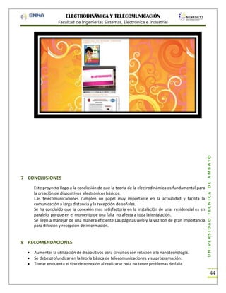 ELECTRODINÁMICA Y TELECOMUNICACIÓN

7 CONCLUSIONES
Este proyecto llego a la conclusión de que la teoría de la electrodinámica es fundamental para
la creación de dispositivos electrónicos básicos.
Las telecomunicaciones cumplen un papel muy importante en la actualidad y facilita la
comunicación a larga distancia y la recepción de señales.
Se ha concluido que la conexión más satisfactoria en la instalación de una residencial es en
paralelo porque en el momento de una falla no afecta a toda la instalación.
Se llegó a manejar de una manera eficiente Las páginas web y la vez son de gran importancia
para difusión y recepción de información.

8 RECOMENDACIONES
Aumentar la utilización de dispositivos para circuitos con relación a la nanotecnología.
Se debe profundizar en la teoría básica de telecomunicaciones y su programación.
Tomar en cuenta el tipo de conexión al realizarse para no tener problemas de falla.

UNIVERSIDAD TÉCNICA DE AMBATO

Facultad de Ingenierías Sistemas, Electrónica e Industrial

44

 