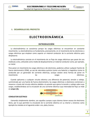ELECTRODINÁMICA Y TELECOMUNICACIÓN
Facultad de Ingenierías Sistemas, Electrónica e Industrial

6. DESARROLLO DEL PROYECTO

ELECTRODINÁMICA
INTRODUCCIÓN

La electrodinámica consiste en el movimiento de un flujo de cargas eléctricas que pasan de una
molécula a otra, utilizando como medio de desplazamiento un material conductor como, por ejemplo,
un metal.
Para poner en movimiento las cargas eléctricas o de electrones, podemos utilizar cualquier fuente de
fuerza electromotriz (FEM), ya sea de naturaleza química (como una batería) o magnética (como la
producida por un generador de corriente eléctrica), aunque existen otras formas de poner en
movimiento
las
cargas
eléctricas.
Cuando aplicamos a cualquier circuito eléctrico una diferencia de potencial, tensión o voltaje,
suministrado por una fuente de fuerza electromotriz, las cargas eléctricas o electrones comienzan a
moverse a través del circuito eléctrico debido a la presión que ejerce la tensión o voltaje sobre esas
cargas, estableciéndose así la circulación de una corriente eléctrica cuya intensidad de flujo se mide
en amper (A).

CONDUCTOR ELÉCTRICO
Llamando simplemente alambre, son aquellos cuerpos cuyos átomos tienen exceso de electrones
libres, por lo que permiten la circulación de la corriente eléctrica en su interior y tenemos como
ejemplo los metales en el siguiente orden: oro, plata, bronce.

UNIVERSIDAD TÉCNICA DE AMBATO

La electrodinámica se caracteriza porque las cargas eléctricas se encuentran en constante
movimiento. La electrodinámica se fundamenta, precisamente, en el movimiento de los electrones o
cargas eléctricas que emplean como soporte un material conductor de la corriente eléctrica para
desplazarse.

7

 