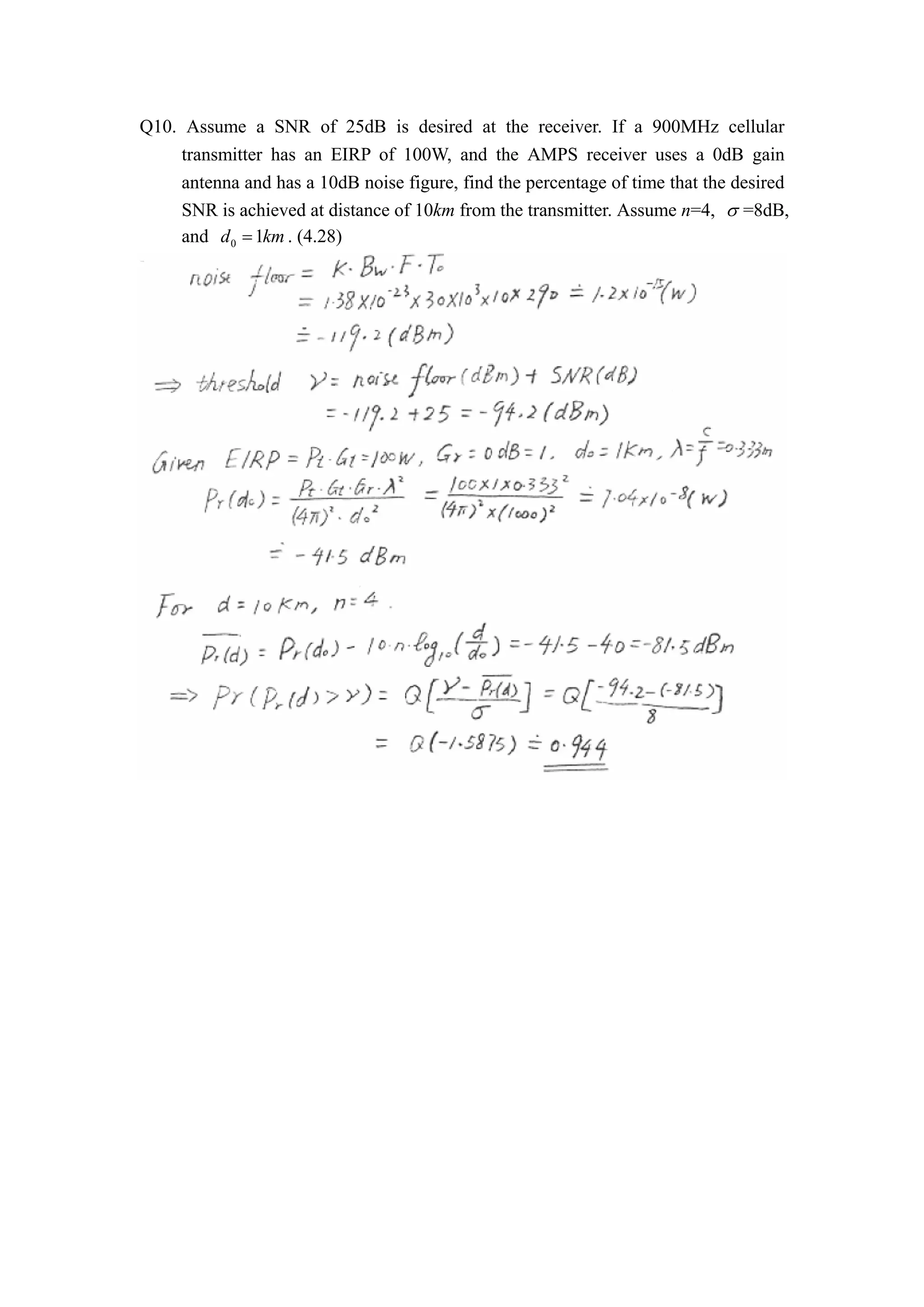 Q10. Assume a SNR of 25dB is desired at the receiver. If a 900MHz cellular 
transmitter has an EIRP of 100W, and the AMPS receiver uses a 0dB gain 
antenna and has a 10dB noise figure, find the percentage of time that the desired 
SNR is achieved at distance of 10km from the transmitter. Assume n=4, V =8dB, 
and d0  1km. (4.28) 
