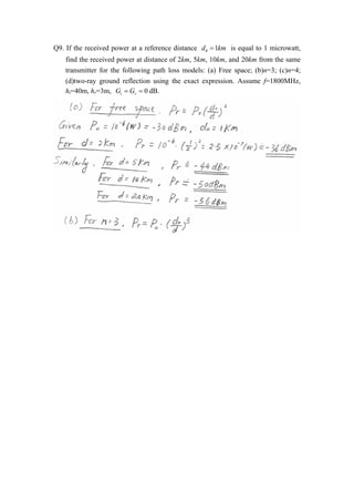Q9. If the received power at a reference distance d0  1km is equal to 1 microwatt, 
find the received power at distance of 2km, 5km, 10km, and 20km from the same 
transmitter for the following path loss models: (a) Free space; (b)n=3; (c)n=4; 
(d)two-ray ground reflection using the exact expression. Assume f=1800MHz, 
ht=40m, hr=3m, 0 t r G   G   dB. 
 