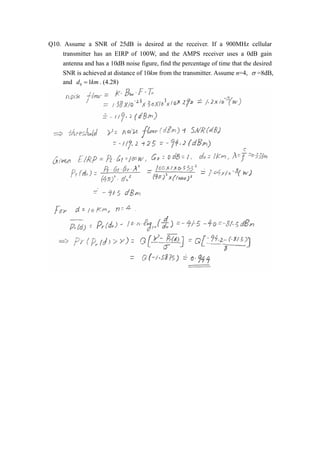 Q10. Assume a SNR of 25dB is desired at the receiver. If a 900MHz cellular 
transmitter has an EIRP of 100W, and the AMPS receiver uses a 0dB gain 
antenna and has a 10dB noise figure, find the percentage of time that the desired 
SNR is achieved at distance of 10km from the transmitter. Assume n=4, V =8dB, 
and d0  1km. (4.28) 
