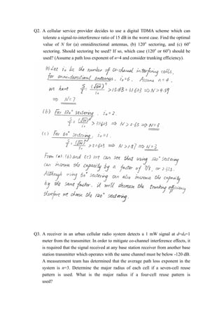 Q2. A cellular service provider decides to use a digital TDMA scheme which can 
tolerate a signal-to-interference ratio of 15 dB in the worst case. Find the optimal 
value of N for (a) omnidirectional antennas, (b) 120o sectoring, and (c) 60o 
sectoring. Should sectoring be used? If so, which case (120o or 60o) should be 
used? (Assume a path loss exponent of n=4 and consider trunking efficiency). 
Q3. A receiver in an urban cellular radio system detects a 1 mW signal at d=d0=1 
meter from the transmitter. In order to mitigate co-channel interference effects, it 
is required that the signal received at any base station receiver from another base 
station transmitter which operates with the same channel must be below -120 dB. 
A measurement team has determined that the average path loss exponent in the 
system is n=3. Determine the major radius of each cell if a seven-cell reuse 
pattern is used. What is the major radius if a four-cell reuse pattern is 
used? 
 
