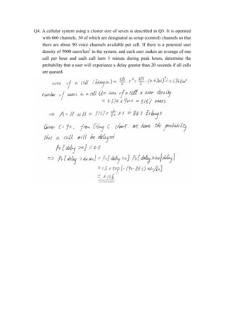 Q4. A cellular system using a cluster size of seven is described in Q3. It is operated 
with 660 channels, 30 of which are designated as setup (control) channels so that 
there are about 90 voice channels available per cell. If there is a potential user 
density of 9000 users/km2 in the system, and each user makes an average of one 
call per hour and each call lasts 1 minute during peak hours, determine the 
probability that a user will experience a delay greater than 20 seconds if all calls 
are queued. 
 