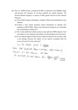Q5. The U.S. AMPS system is allocated 50 MHz of spectrum in the 800MHz range 
and provides 832 channels. 42 of those channels are control channels. The 
forward channel frequency is exactly 45 MHz greater than the reverse channel 
frequency. 
(a) Is the AMPS simplex, half-duplex, of duplex? What is the bandwidth for each 
channel? 
(b) Assume a base station transmits control information on channel 352, 
operating at 880.56 MHz. What is the transmission frequency of a subscriber 
unit transmitting on channel 352. 
(c) The A-side and B-side cellular carriers evenly split the AMPS channels. Find 
the number if voice channels and number of control channels for each carrier. 
(d) For an ideal hexagonal cellular layout which has identical cell coverage, what 
is the distance between the centers of two nearest co-channel cells for 
seven-cell reuse? For four-cell reuse? 
 
