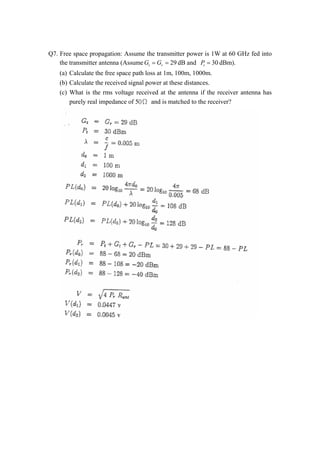 Q7. Free space propagation: Assume the transmitter power is 1W at 60 GHz fed into 
the transmitter antenna (AssumeGt   Gr   29 dB and 30 t P 
  dBm). 
(a) Calculate the free space path loss at 1m, 100m, 1000m. 
(b) Calculate the received signal power at these distances. 
(c) What is the rms voltage received at the antenna if the receiver antenna has 
purely real impedance of 5˃Ө and is matched to the receiver? 
 