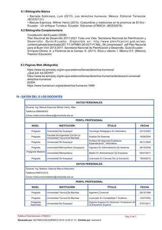 Constitución del Ecuador (2008).
Plan Nacional de Desarrollo 2017-2021 Toda una Vida. Secretaria Nacional de Planificación y
Desarrollo, Quito-Ecuador. Disponible en: http://www.planificacion.gob.ec/wp-
content/uploads/downloads/201 7/1 0/PNBV-26-OCT-FI NAL_0K.compressed1 .pdf Plan Nacional
para el Buen Vivir 2013-2017. Secretaria Nacional de Planificación y Desarrollo, Quito-Ecuador.
Enríquez-Olvera, A. y Florencia de la Campa, S. (2011). Ética y valores 1. México D.F. [México],
Pearson Educación.
• Barreda Solórzano, Luis (2013). Los derechos humanos. México: Editorial Terracota.
(BCE02121)
• Illescas Espinoza, Wilmer Henry (2015). Costumbres y tradiciones en la provincia de El Oro -
Ecuador : Un enfoque Turístico. Ecuador: Ediciones UTMACH. (BCE02078)
9.2 Bibliografía Complementaria
9.1 Bibliografía Básica
9.3 Páginas Web (Webgrafía)
https://www.es.amnesty.org/en-que-estamos/temas/derechos-humanos/
¿Qué son los DDHH?
https://www.es.amnesty.org/en-que-estamos/temas/derechos-humanos/declaracion-universal-
derechos-humanos/
DUDH
https://www.humanium.org/es/derechos-humanos-1948/
10.- DATOS DEL O LOS DOCENTES
NIVEL INSTITUCIÓN TÍTULO FECHA
DATOS PERSONALES
Docente: Ing. Illescas Espinoza Wilmer Henry, Mae
Teléfonos:0994008303
Correo Institucional:willescas@utmachala.edu.ec
PERFIL PROFESIONAL
Tecnologo Pedagógico En InformáticaPregrado Universidad De Guayaquil 22/12/2003
Analista De SistemasPregrado
Facultad De Ingenieria Civil De La
Universidad Tecnica De Machala
16/09/2004
Profesor De Segunda Enseñanza
Especialización : Informática
Pregrado Universidad De Guayaquil 05/11/2004
Ingeniero En Administración De SistemasPregrado Universidad Metropolitana (Guayaquil) 08/10/2008
Master En Administración De Empresas
Postgrado Maestria
Universidad Metropolitana 05/07/2011
Licenciado En Ciencias De La EducaciónPregrado Universidad De Guayaquil 18/03/2013
NIVEL INSTITUCIÓN TÍTULO FECHA
DATOS PERSONALES
Docente: Ing. Baldeon Valencia Blanca Alexandra
Teléfonos:0997414319
Correo Institucional:bbaldeon@utmachala.edu.ec
PERFIL PROFESIONAL
Ingeniero ComercialPregrado Universidad Técnica De Machala 29/10/1999
Licenciado En Contabilidad Y AuditoriaPregrado Universidad Tecnica De Machala 10/07/2002
Diploma Superior En Docencia Y Evaluacion En
La Educacion Superior
Postgrado
Diplomado
Universidad De Guayaquil 07/01/2011
Syllabus Estandarizado UTMACH Pág. 6 de 7
Generado por: SIUTMACH/ACADÉMICO 2018-12-06 21:12 - Emitido por: aramirez3
 