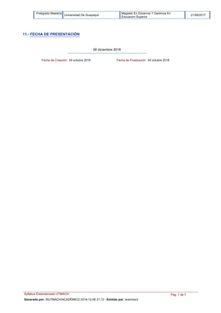 Magister En Docencia Y Gerencia En
Educacion Superior
Postgrado Maestria
Universidad De Guayaquil 21/08/2017
11.- FECHA DE PRESENTACIÓN
06 diciembre 2018
Fecha de Creación: 04 octubre 2018 Fecha de Finalización: 04 octubre 2018
Syllabus Estandarizado UTMACH Pág. 7 de 7
Generado por: SIUTMACH/ACADÉMICO 2018-12-06 21:12 - Emitido por: aramirez3
 
