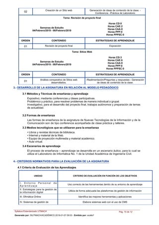 Creación de un Sitio web Generación de ideas de contenido de la clase. -
Conferencia. -Práctica de Laboratorio
02
Tema: Revisión de proyecto final
Semanas de Estudio
04/Febrero/2019 - 08/Febrero/2019
Horas CD:0
Horas CAE:2
Horas CAA:0
Horas PPP:0
Horas PPPSC:0
ORDEN ESTRATEGIAS DE APRENDIZAJECONTENIDO
Revisión de proyecto final Exposición01
Tema: Sitios Web
Semanas de Estudio
04/Febrero/2019 - 08/Febrero/2019
Horas CD:3
Horas CAE:0
Horas CAA:0
Horas PPP:0
Horas PPPSC:0
ORDEN ESTRATEGIAS DE APRENDIZAJECONTENIDO
Análisis comparativo de Sitios web
desarrollados.
-Realimentación/Preguntas y respuestas - Generación
de ideas de contenido de la clase.
01
3.- DESARROLLO DE LA ASIGNATURA EN RELACIÓN AL MODELO PEDAGÓGICO
3.1 Métodos y Técnicas de enseñanza y aprendizaje
Expositivo, mediante conferencias y clases participativas.
Problémico y práctico, para resolver problemas de manera individual o grupal.
Investigativo, para el desarrollo del proyecto final, trabajos autónomos y preparación de temas
de actualidad.
3.2 Formas de enseñanza
Las formas de enseñanza de la asignatura de Nuevas Tecnologías de la Información y de la
Comunicación son de tipo conferencia acompañada de clase práctica y talleres.
• Libros y revistas técnicas de biblioteca.
• Internet y material de la Web.
• Equipo de proyección multimedia y material académico.
• Aula virtual.
3.3 Medios tecnológicos que se utilizaran para la enseñanza
El proceso de enseñanza – aprendizaje se desarrolla en un escenario áulico, para lo cual se
utiliza el Laboratorio de Informática No. 1 de la Unidad Académica de Ingeniería Civil.
3.4 Escenarios de aprendizaje
4.- CRITERIOS NORMATIVOS PARA LA EVALUACIÓN DE LA ASIGNATURA
4.1 Criterio de Evaluación de los Aprendizajes
UNIDAD CRITERIO DE EVALUACIÓN EN FUNCIÓN DE LOS OBJETIVOS
I . E n t o r n o P e r s o n a l d e
A p r e n d i z a j e
Uso correcto de las herramientas dentro de su entorno de aprendizaje
II. Estrategias para la gestión de
la información digital
Utiliza de forma adecuada las plataformas de gestión de información
III. Ofimática Online Identifica las mejores herramientas y aplicaciones
IV. Sistemas de gestión de Elabora sistemas web con el uso de CMS
Syllabus Estandarizado UTMACH Pág. 10 de 12
Generado por: SIUTMACH/ACADÉMICO 2019-01-07 09:03 - Emitido por: acalle7
 