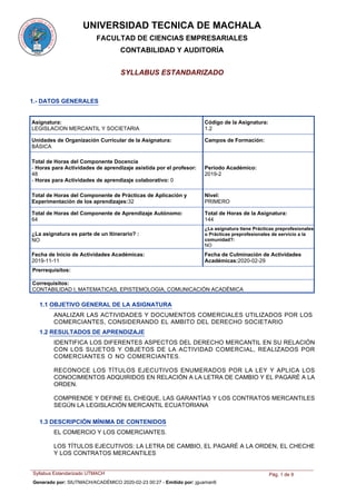 UNIVERSIDAD TECNICA DE MACHALA
FACULTAD DE CIENCIAS EMPRESARIALES
CONTABILIDAD Y AUDITORÍA
SYLLABUS ESTANDARIZADO
1.- DATOS GENERALES
Asignatura:
LEGISLACION MERCANTIL Y SOCIETARIA
Código de la Asignatura:
1.2
Unidades de Organización Curricular de la Asignatura:
BÁSICA
Periodo Académico:
2019-2
Nivel:
PRIMERO
Total de Horas del Componente Docencia
- Horas para Actividades de aprendizaje asistida por el profesor:
48
- Horas para Actividades de aprendizaje colaborativo: 0
Total de Horas del Componente de Prácticas de Aplicación y
Experimentación de los aprendizajes:32
Total de Horas del Componente de Aprendizaje Autónomo:
64
Total de Horas de la Asignatura:
144
¿La asignatura tiene Prácticas preprofesionales
o Prácticas preprofesionales de servicio a la
comunidad?:
NO
¿La asignatura es parte de un Itinerario? :
NO
Prerrequisitos:
Correquisitos:
CONTABILIDAD I, MATEMATICAS, EPISTEMOLOGIA, COMUNICACIÓN ACADÉMICA
Fecha de Culminación de Actividades
Académicas:2020-02-29
Fecha de Inicio de Actividades Académicas:
2019-11-11
Campos de Formación:
1.1 OBJETIVO GENERAL DE LA ASIGNATURA
ANALIZAR LAS ACTIVIDADES Y DOCUMENTOS COMERCIALES UTILIZADOS POR LOS
COMERCIANTES, CONSIDERANDO EL AMBITO DEL DERECHO SOCIETARIO
1.2 RESULTADOS DE APRENDIZAJE
IDENTIFICA LOS DIFERENTES ASPECTOS DEL DERECHO MERCANTIL EN SU RELACIÓN
CON LOS SUJETOS Y OBJETOS DE LA ACTIVIDAD COMERCIAL, REALIZADOS POR
COMERCIANTES O NO COMERCIANTES.
RECONOCE LOS TÍTULOS EJECUTIVOS ENUMERADOS POR LA LEY Y APLICA LOS
CONOCIMIENTOS ADQUIRIDOS EN RELACIÓN A LA LETRA DE CAMBIO Y EL PAGARÉ A LA
ORDEN.
COMPRENDE Y DEFINE EL CHEQUE, LAS GARANTÍAS Y LOS CONTRATOS MERCANTILES
SEGÚN LA LEGISLACIÓN MERCANTIL ECUATORIANA
EL COMERCIO Y LOS COMERCIANTES.
LOS TÍTULOS EJECUTIVOS: LA LETRA DE CAMBIO, EL PAGARÉ A LA ORDEN, EL CHECHE
Y LOS CONTRATOS MERCANTILES
1.3 DESCRIPCIÓN MÍNIMA DE CONTENIDOS
Syllabus Estandarizado UTMACH Pág. 1 de 9
Generado por: SIUTMACH/ACADÉMICO 2020-02-23 00:27 - Emitido por: jguaman6
 