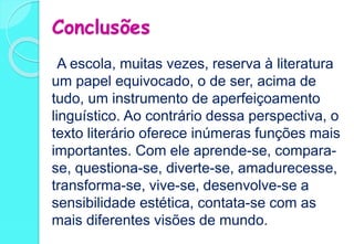 Conclusões
A escola, muitas vezes, reserva à literatura
um papel equivocado, o de ser, acima de
tudo, um instrumento de aperfeiçoamento
linguístico. Ao contrário dessa perspectiva, o
texto literário oferece inúmeras funções mais
importantes. Com ele aprende-se, compara-
se, questiona-se, diverte-se, amadurecesse,
transforma-se, vive-se, desenvolve-se a
sensibilidade estética, contata-se com as
mais diferentes visões de mundo.
 