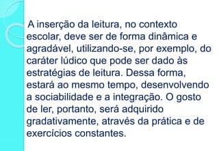 A inserção da leitura, no contexto
escolar, deve ser de forma dinâmica e
agradável, utilizando-se, por exemplo, do
caráter lúdico que pode ser dado às
estratégias de leitura. Dessa forma,
estará ao mesmo tempo, desenvolvendo
a sociabilidade e a integração. O gosto
de ler, portanto, será adquirido
gradativamente, através da prática e de
exercícios constantes.
 