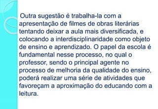 Outra sugestão é trabalha-la com a
apresentação de filmes de obras literárias
tentando deixar a aula mais diversificada, e
colocando a interdisciplinaridade como objeto
de ensino e aprendizado. O papel da escola é
fundamental nesse processo, no qual o
professor, sendo o principal agente no
processo de melhoria da qualidade do ensino,
poderá realizar uma série de atividades que
favoreçam a aproximação do educando com a
leitura.
 