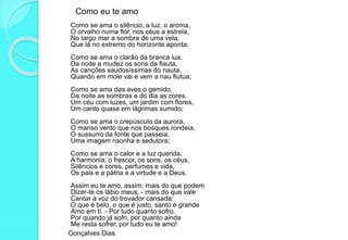 Como eu te amo
Como se ama o silêncio, a luz, o aroma,
O orvalho numa flor, nos céus a estrela,
No largo mar a sombra de uma vela,
Que lá no extremo do horizonte aponta;
Como se ama o clarão da branca lua,
Da noite a mudez os sons da flauta,
As canções saudosíssimas do nauta,
Quando em mole vai e vem a nau flutua;
Como se ama das aves o gemido,
Da noite as sombras e do dia as cores,
Um céu com luzes, um jardim com flores,
Um canto quase em lágrimas sumido;
Como se ama o crepúsculo da aurora,
O manso vento que nos bosques rondeia,
O sussurro da fonte que passeia,
Uma imagem risonha e sedutora;
Como se ama o calor e a luz querida,
A harmonia, o frescor, os sons, os céus,
Silêncios e cores, perfumes e vida,
Os pais e a pátria e a virtude e a Deus.
Assim eu te amo, assim; mais do que podem
Dizer-te os lábio meus, - mais do que vale
Cantar a voz do trovador cansada:
O que é belo, o que é justo, santo e grande
Amo em tí. - Por tudo quanto sofro,
Por quando já sofri, por quanto ainda
Me resta sofrer, por tudo eu te amo!
Gonçalves Dias
 