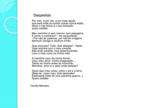 Despedida
Por mim, e por vós, e por mais aquilo
que está onde as outras coisas nunca estão,
deixo o mar bravo e o céu tranqüilo:
quero solidão.
Meu caminho é sem marcos nem paisagens.
E como o conheces? - me perguntarão.
- Por não ter palavras, por não ter imagens.
Nenhum inimigo e nenhum irmão.
Que procuras? Tudo. Que desejas? - Nada.
Viajo sozinha com o meu coração.
Não ando perdida, mas desencontrada.
Levo o meu rumo na minha mão.
A memória voou da minha fronte.
Voou meu amor, minha imaginação...
Talvez eu morra antes do horizonte.
Memória, amor e o resto onde estarão?
Deixo aqui meu corpo, entre o sol e a terra.
(Beijo-te, corpo meu, todo desilusão!
Estandarte triste de uma estranha guerra...)
Quero solidão.
Cecília Meireles
 